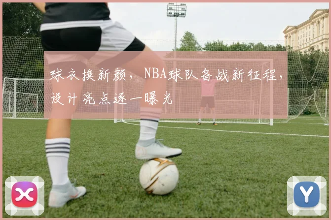 球衣换新颜，NBA球队备战新征程，设计亮点逐一曝光