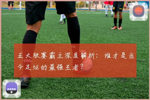 五大联赛霸主深度解析：谁才是当今足坛的最强王者？